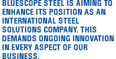 BlueScope Steel is aiming to enhance its position as an international steel solutions company. This demands ongoing innovation in every aspect of our business.